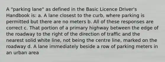 A "parking lane" as defined in the Basic Licence Driver's Handbook is: a. A lane closest to the curb, where parking is permitted but there are no meters b. All of these responses are correct c. That portion of a primary highway between the edge of the roadway to the right of the direction of traffic and the nearest solid white line, not being the centre line, marked on the roadway d. A lane immediately beside a row of parking meters in an urban area