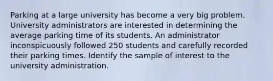 Parking at a large university has become a very big problem. University administrators are interested in determining the average parking time of its students. An administrator inconspicuously followed 250 students and carefully recorded their parking times. Identify the sample of interest to the university administration.