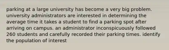 parking at a large university has become a very big problem. university administrators are interested in determining the average time it takes a student to find a parking spot after arriving on campus. an administrator inconspicuously followed 260 students and carefully recorded their parking times. identify the population of interest