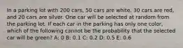 In a parking lot with 200 cars, 50 cars are white, 30 cars are red, and 20 cars are silver. One car will be selected at random from the parking lot. If each car in the parking has only one color, which of the following cannot be the probability that the selected car will be green? A: 0 B: 0.1 C: 0.2 D: 0.5 E: 0.6