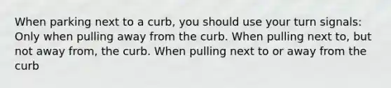 When parking next to a curb, you should use your turn signals: Only when pulling away from the curb. When pulling next to, but not away from, the curb. When pulling next to or away from the curb