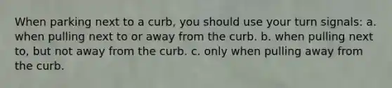 When parking next to a curb, you should use your turn signals: a. when pulling next to or away from the curb. b. when pulling next to, but not away from the curb. c. only when pulling away from the curb.