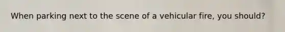 When parking next to the scene of a vehicular fire, you should?