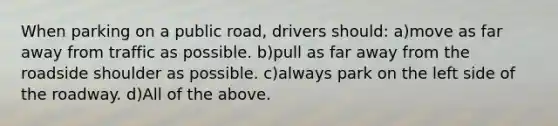 When parking on a public road, drivers should: a)move as far away from traffic as possible. b)pull as far away from the roadside shoulder as possible. c)always park on the left side of the roadway. d)All of the above.