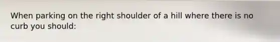 When parking on the right shoulder of a hill where there is no curb you should: