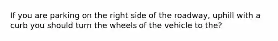 If you are parking on the right side of the roadway, uphill with a curb you should turn the wheels of the vehicle to the?