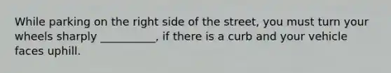 While parking on the right side of the street, you must turn your wheels sharply __________, if there is a curb and your vehicle faces uphill.