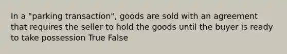 In a "parking transaction", goods are sold with an agreement that requires the seller to hold the goods until the buyer is ready to take possession True False