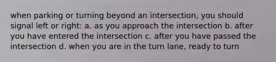 when parking or turning beyond an intersection, you should signal left or right: a. as you approach the intersection b. after you have entered the intersection c. after you have passed the intersection d. when you are in the turn lane, ready to turn