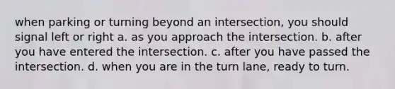 when parking or turning beyond an intersection, you should signal left or right a. as you approach the intersection. b. after you have entered the intersection. c. after you have passed the intersection. d. when you are in the turn lane, ready to turn.