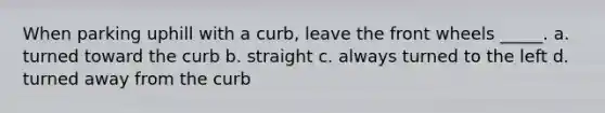 When parking uphill with a curb, leave the front wheels _____. a. turned toward the curb b. straight c. always turned to the left d. turned away from the curb