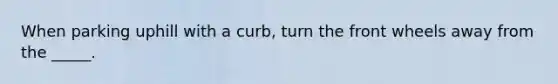 When parking uphill with a curb, turn the front wheels away from the _____.