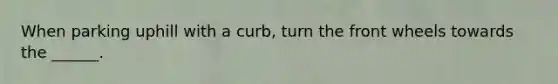 When parking uphill with a curb, turn the front wheels towards the ______.