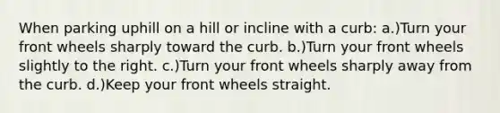 When parking uphill on a hill or incline with a curb: a.)Turn your front wheels sharply toward the curb. b.)Turn your front wheels slightly to the right. c.)Turn your front wheels sharply away from the curb. d.)Keep your front wheels straight.