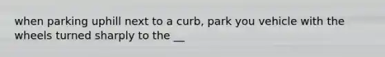 when parking uphill next to a curb, park you vehicle with the wheels turned sharply to the __
