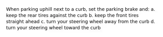 When parking uphill next to a curb, set the parking brake and: a. keep the rear tires against the curb b. keep the front tires straight ahead c. turn your steering wheel away from the curb d. turn your steering wheel toward the curb