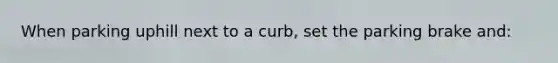 When parking uphill next to a curb, set the parking brake and: