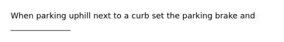 When parking uphill next to a curb set the parking brake and _______________