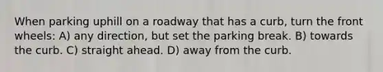 When parking uphill on a roadway that has a curb, turn the front wheels: A) any direction, but set the parking break. B) towards the curb. C) straight ahead. D) away from the curb.