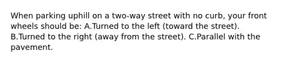 When parking uphill on a two-way street with no curb, your front wheels should be: A.Turned to the left (toward the street). B.Turned to the right (away from the street). C.Parallel with the pavement.