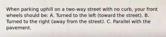 When parking uphill on a two-way street with no curb, your front wheels should be: A. Turned to the left (toward the street). B. Turned to the right (away from the street). C. Parallel with the pavement.