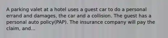 A parking valet at a hotel uses a guest car to do a personal errand and damages, the car and a collision. The guest has a personal auto policy(PAP). The insurance company will pay the claim, and...