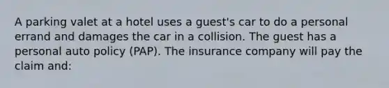 A parking valet at a hotel uses a guest's car to do a personal errand and damages the car in a collision. The guest has a personal auto policy (PAP). The insurance company will pay the claim and: