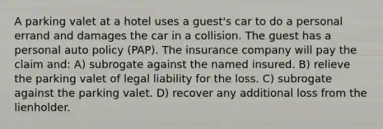 A parking valet at a hotel uses a guest's car to do a personal errand and damages the car in a collision. The guest has a personal auto policy (PAP). The insurance company will pay the claim and: A) subrogate against the named insured. B) relieve the parking valet of legal liability for the loss. C) subrogate against the parking valet. D) recover any additional loss from the lienholder.