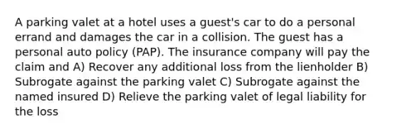 A parking valet at a hotel uses a guest's car to do a personal errand and damages the car in a collision. The guest has a personal auto policy (PAP). The insurance company will pay the claim and A) Recover any additional loss from the lienholder B) Subrogate against the parking valet C) Subrogate against the named insured D) Relieve the parking valet of legal liability for the loss