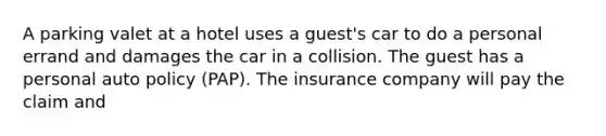 A parking valet at a hotel uses a guest's car to do a personal errand and damages the car in a collision. The guest has a personal auto policy (PAP). The insurance company will pay the claim and