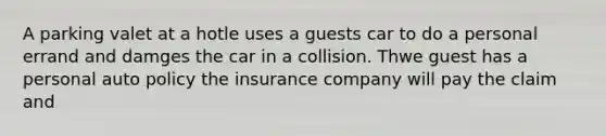 A parking valet at a hotle uses a guests car to do a personal errand and damges the car in a collision. Thwe guest has a personal auto policy the insurance company will pay the claim and