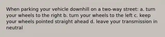 When parking your vehicle downhill on a two-way street: a. turn your wheels to the right b. turn your wheels to the left c. keep your wheels pointed straight ahead d. leave your transmission in neutral