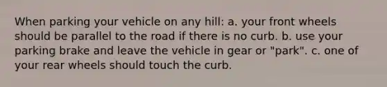 When parking your vehicle on any hill: a. your front wheels should be parallel to the road if there is no curb. b. use your parking brake and leave the vehicle in gear or "park". c. one of your rear wheels should touch the curb.