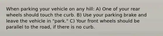 When parking your vehicle on any hill: A) One of your rear wheels should touch the curb. B) Use your parking brake and leave the vehicle in "park." C) Your front wheels should be parallel to the road, if there is no curb.