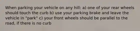 When parking your vehicle on any hill: a) one of your rear wheels should touch the curb b) use your parking brake and leave the vehicle in "park" c) your front wheels should be parallel to the road, if there is no curb