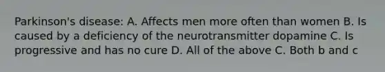 Parkinson's disease: A. Affects men more often than women B. Is caused by a deficiency of the neurotransmitter dopamine C. Is progressive and has no cure D. All of the above C. Both b and c