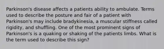 Parkinson's disease affects a patients ability to ambulate. Terms used to describe the posture and fair of a patient with Parkinson's may include bradykinesia, a muscular stiffness called rigidity, and shuffling. One of the most prominent signs of Parkinson's is a quaking or shaking of the patients limbs. What is the term used to describe this sign?