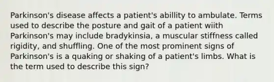 Parkinson's disease affects a patient's abillity to ambulate. Terms used to describe the posture and gait of a patient wiith Parkinson's may include bradykinsia, a muscular stiffness called rigidity, and shuffling. One of the most prominent signs of Parkinson's is a quaking or shaking of a patient's limbs. What is the term used to describe this sign?