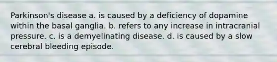 Parkinson's disease a. is caused by a deficiency of dopamine within the basal ganglia. b. refers to any increase in intracranial pressure. c. is a demyelinating disease. d. is caused by a slow cerebral bleeding episode.