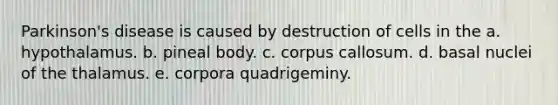 Parkinson's disease is caused by destruction of cells in the a. hypothalamus. b. pineal body. c. corpus callosum. d. basal nuclei of the thalamus. e. corpora quadrigeminy.