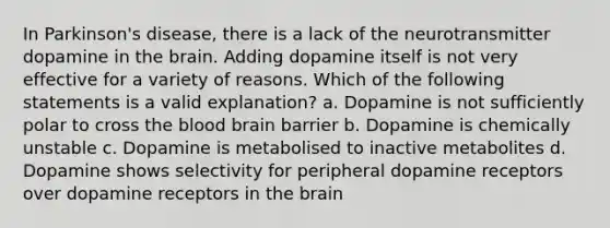 In Parkinson's disease, there is a lack of the neurotransmitter dopamine in the brain. Adding dopamine itself is not very effective for a variety of reasons. Which of the following statements is a valid explanation? a. Dopamine is not sufficiently polar to cross the blood brain barrier b. Dopamine is chemically unstable c. Dopamine is metabolised to inactive metabolites d. Dopamine shows selectivity for peripheral dopamine receptors over dopamine receptors in the brain