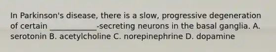 In Parkinson's disease, there is a slow, progressive degeneration of certain ____________-secreting neurons in the basal ganglia. A. serotonin B. acetylcholine C. norepinephrine D. dopamine