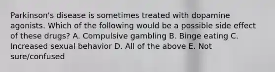 Parkinson's disease is sometimes treated with dopamine agonists. Which of the following would be a possible side effect of these drugs? A. Compulsive gambling B. Binge eating C. Increased sexual behavior D. All of the above E. Not sure/confused