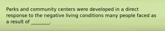 Parks and community centers were developed in a direct response to the negative living conditions many people faced as a result of ________.