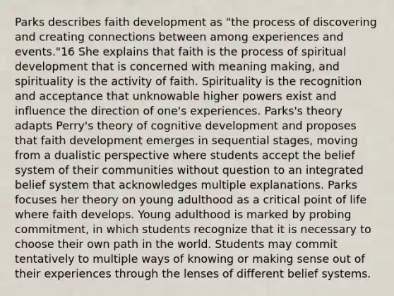 Parks describes faith development as "the process of discovering and creating connections between among experiences and events."16 She explains that faith is the process of spiritual development that is concerned with meaning making, and spirituality is the activity of faith. Spirituality is the recognition and acceptance that unknowable higher powers exist and influence the direction of one's experiences. Parks's theory adapts Perry's theory of cognitive development and proposes that faith development emerges in sequential stages, moving from a dualistic perspective where students accept the belief system of their communities without question to an integrated belief system that acknowledges multiple explanations. Parks focuses her theory on young adulthood as a critical point of life where faith develops. Young adulthood is marked by probing commitment, in which students recognize that it is necessary to choose their own path in the world. Students may commit tentatively to multiple ways of knowing or making sense out of their experiences through the lenses of different belief systems.