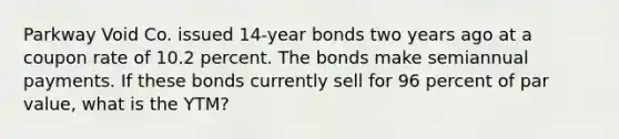 Parkway Void Co. issued 14-year bonds two years ago at a coupon rate of 10.2 percent. The bonds make semiannual payments. If these bonds currently sell for 96 percent of par value, what is the YTM?