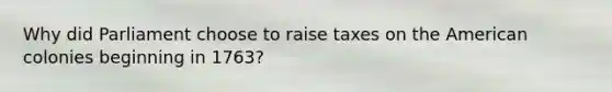 Why did Parliament choose to raise taxes on the American colonies beginning in 1763?