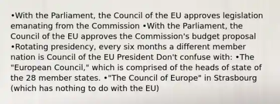 •With the Parliament, the Council of the EU approves legislation emanating from the Commission •With the Parliament, the Council of the EU approves the Commission's budget proposal •Rotating presidency, every six months a different member nation is Council of the EU President Don't confuse with: •The "European Council," which is comprised of the heads of state of the 28 member states. •"The Council of Europe" in Strasbourg (which has nothing to do with the EU)