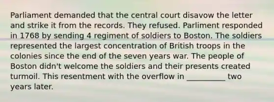 Parliament demanded that the central court disavow the letter and strike it from the records. They refused. Parliment responded in 1768 by sending 4 regiment of soldiers to Boston. The soldiers represented the largest concentration of British troops in the colonies since the end of the seven years war. The people of Boston didn't welcome the soldiers and their presents created turmoil. This resentment with the overflow in __________ two years later.