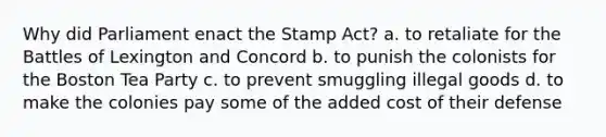 Why did Parliament enact the Stamp Act? a. to retaliate for the Battles of Lexington and Concord b. to punish the colonists for the Boston Tea Party c. to prevent smuggling illegal goods d. to make the colonies pay some of the added cost of their defense